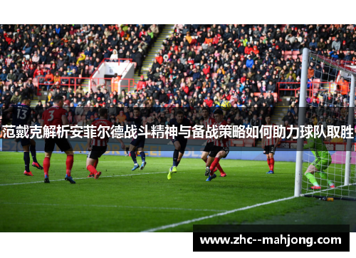 范戴克解析安菲尔德战斗精神与备战策略如何助力球队取胜 范戴克解析安菲尔德战斗精神与备战策略如何助力球队取胜