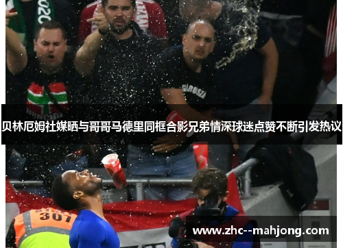 贝林厄姆社媒晒与哥哥马德里同框合影兄弟情深球迷点赞不断引发热议