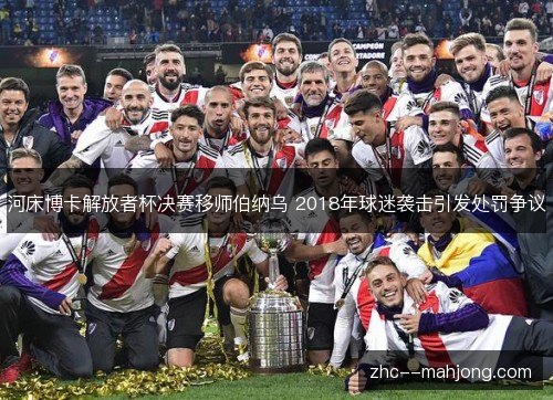 河床博卡解放者杯决赛移师伯纳乌 2018年球迷袭击引发处罚争议 河床博卡解放者杯决赛移师伯纳乌 2018年球迷袭击引发处罚争议